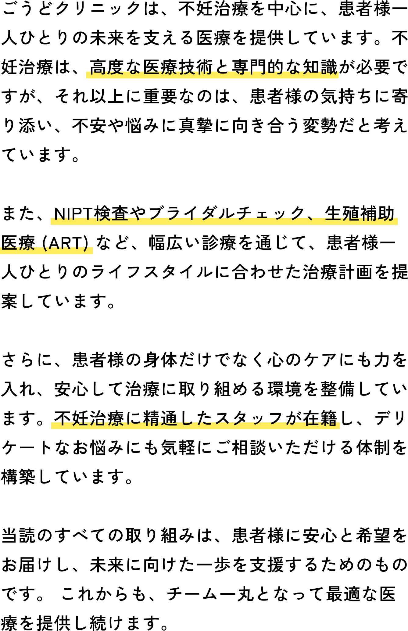 ごうどクリニックは、不妊治療を中心に、患者様一人ひとりの未来を支える医療を提供しています。不妊治療は、高度な医療技術と専門的な知識が必要ですが、それ以上に重要なのは、患者様の気持ちに寄り添い、不安や悩みに真摯に向き合う変勢だと考えています。また、NIPT検査やブライダルチェック、生殖補助医療 (ART) など、幅広い診療を通じて、患者様一人ひとりのライフスタイルに合わせた治療計画を提案しています。さらに、患者様の身体だけでなく心のケアにも力を入れ、安心して治療に取り組める環境を整備しています。不妊治療に精通したスタッフが在籍し、デリケートなお悩みにも気軽にご相談いただける体制を構築しています。当読のすべての取り組みは、患者様に安心と希望をお届けし、未来に向けた一歩を支援するためのものです。これからも、チーム一丸となって最適な医療を提供し続けます。