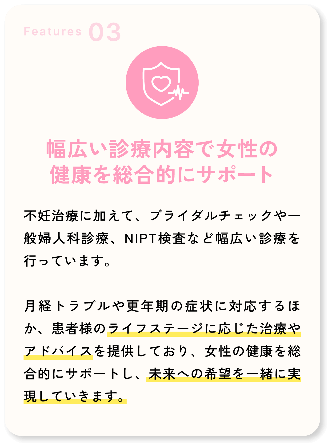 Features03 幅広い診療内容で女性の健康を総合的にサポート 不妊治療に加えて、ブライダルチェックや一般婦人科診療、NIPT検査など幅広い診療を行っています。月経トラブルや更年期の症状に対応するほか、患者様のライフステージに応じた治療やアドバイスを提供しており、女性の健康を総合的にサポートし、未来への希望を一緒に実現していきます。