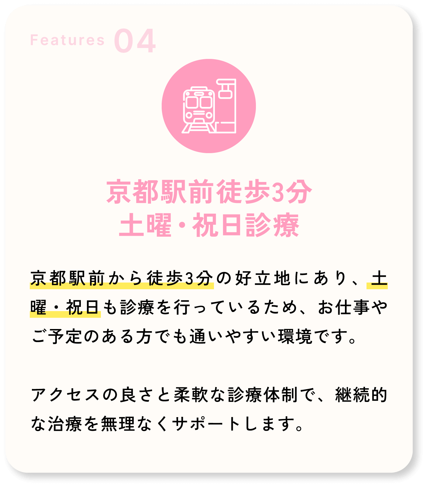 Features04 京都駅前徒歩3分 土曜・祝日診療 京都駅前から徒歩3分の好立地にあり、土曜・祝日も診療を行っているため、お仕事やご予定のある方でも通いやすい環境です。アクセスの良さと柔軟な診療体制で、継続的な治療を無理なくサポートします。