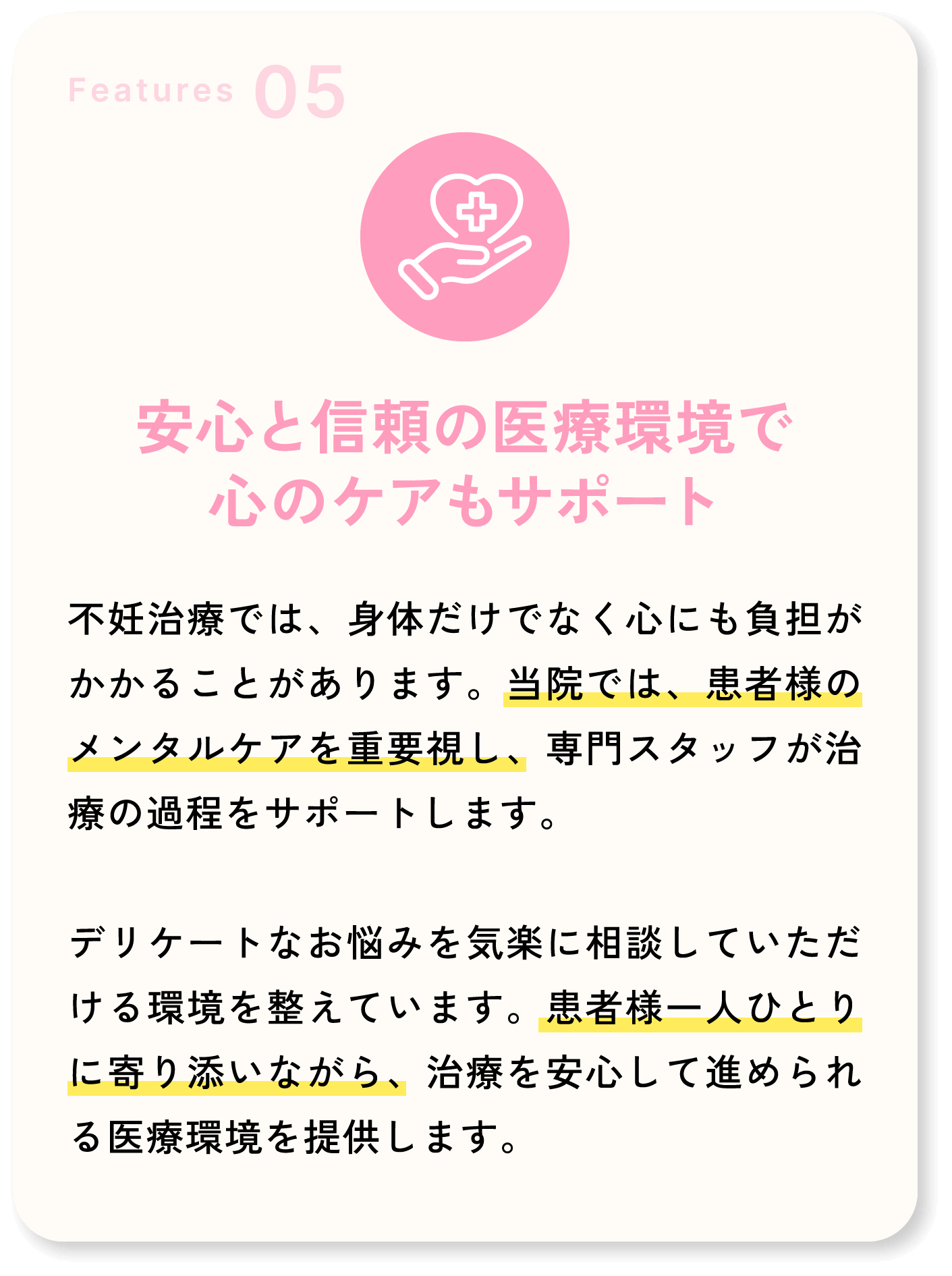 Features05 安心と信頼の医療環境で心のケアもサポート 不妊治療では、身体だけでなく心にも負担がかかることがあります。当院では、患者様のメンタルケアを重要視し、専門スタッフが治療の過程をサポートします。デリケートなお悩みを気楽に相談していただける環境を整えています。患者様一人ひとりに寄り添いながら、治療を安心して進められる医療環境を提供します。