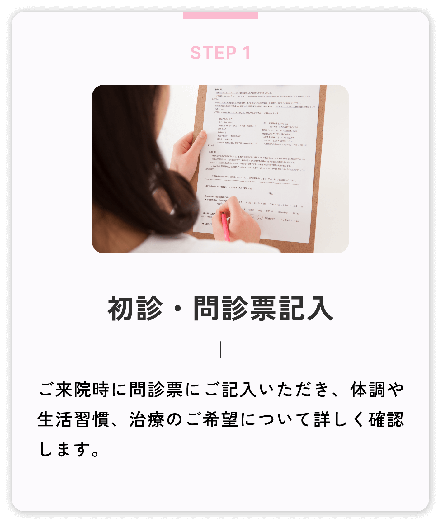 初診・問診票記入 ご来院時に問診票にご記入いただき、体調や生活習慣、治療のご希望について詳しく確認します。
