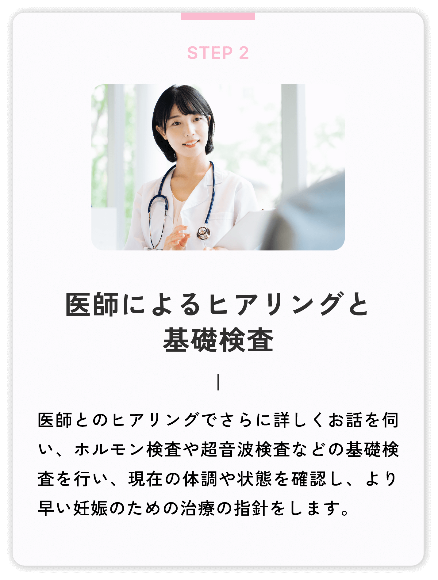 医師によるヒアリングと基礎検査 医師とのヒアリングでさらに詳しくお話を伺い、ホルモン検査や超音波検査などの基礎検査を行い、現在の体調や状態を確認し、より早い妊娠のための治療の指針をします。