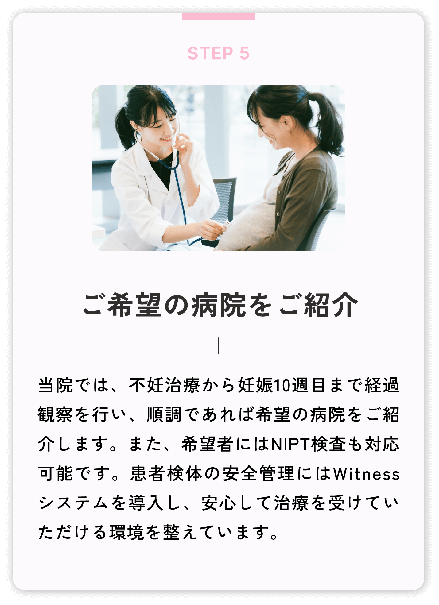 ご希望の病院をご紹介 当院では、不妊治療から妊娠10週目まで経過観察を行い、順調であれば希望の病院をご紹介します。また、希望者にはNIPT検査も対応可能です。患者検体の安全管理にはWitnessシステムを導入し、安心して治療を受けていただける環境を整えています。