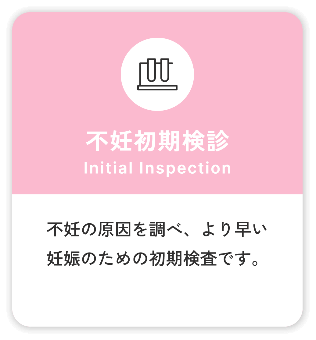 不妊初期検診 Initial Inspection 不妊の原因を調べ、より早い妊娠のための初期検査です。